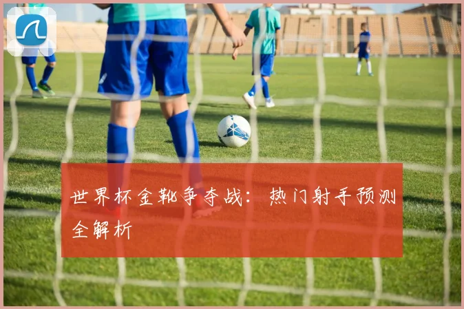 世界杯金靴争夺战:热门射手预测全解析
