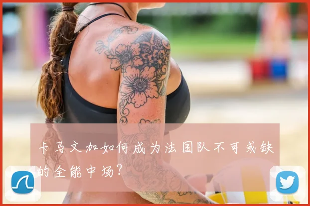 卡马文加如何成为法国队不可或缺的全能中场?