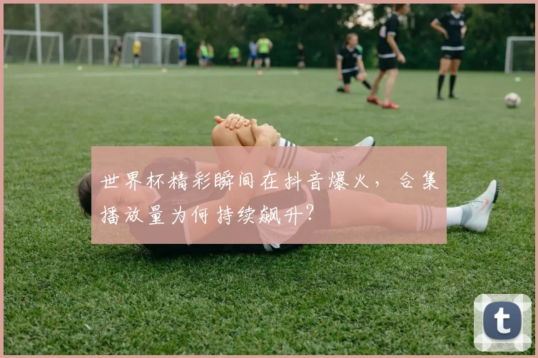 世界杯精彩瞬间在抖音爆火,合集播放量为何持续飙升?