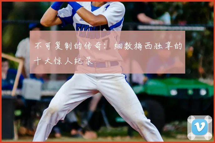不可复制的传奇：细数梅西独享的十大惊人纪录