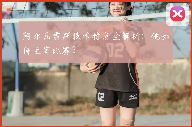 阿尔瓦雷斯技术特点全解析：他如何主宰比赛？