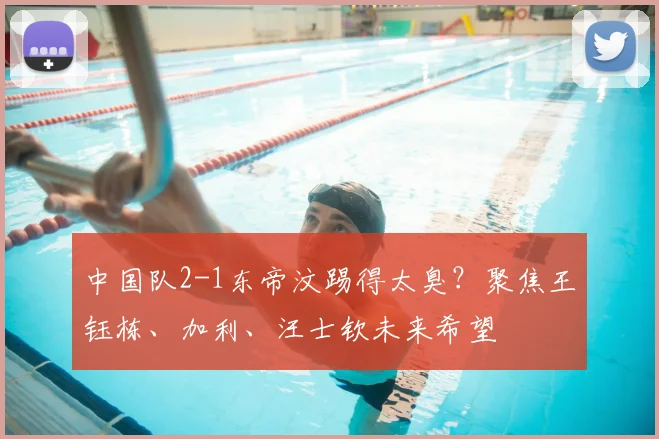 中国队2-1东帝汶踢得太臭?聚焦王钰栋、加利、汪士钦未来希望