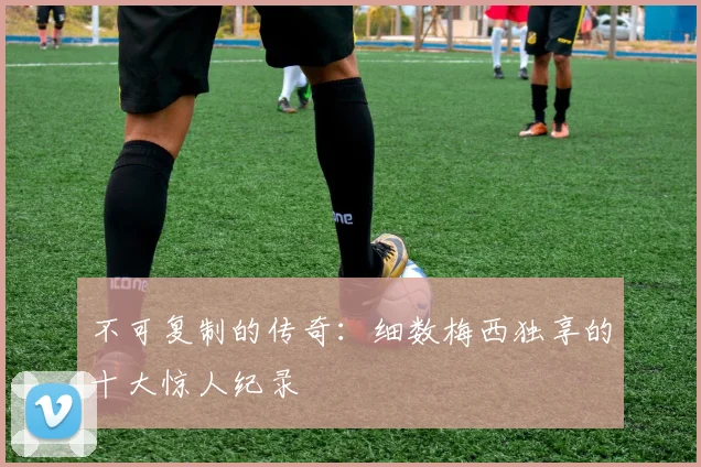 不可复制的传奇：细数梅西独享的十大惊人纪录