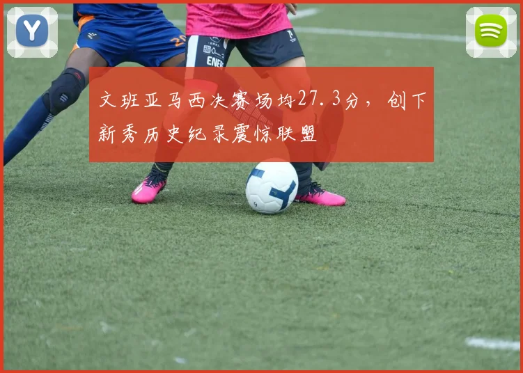 文班亚马西决赛场均27.3分,创下新秀历史纪录震惊联盟