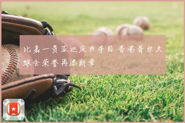比嘉一贵亚巡庆典夺目 香港哥尔夫球会荣誉再添新章