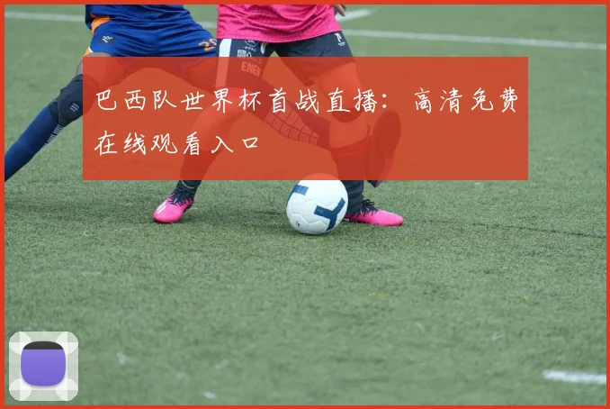 巴西队世界杯首战直播:高清免费在线观看入口