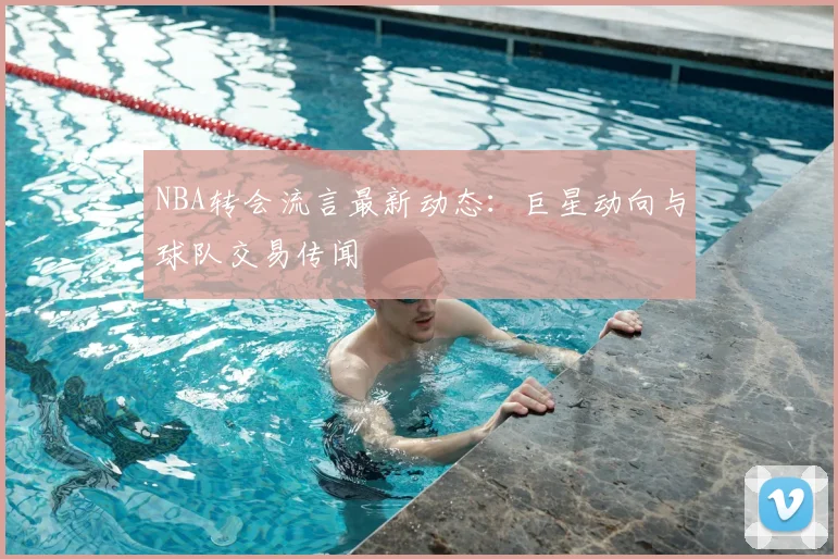 NBA转会流言最新动态：巨星动向与球队交易传闻