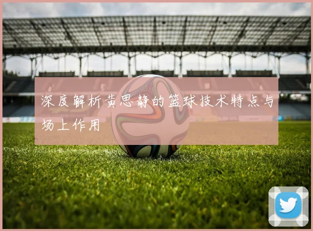 深度解析黄思静的篮球技术特点与场上作用