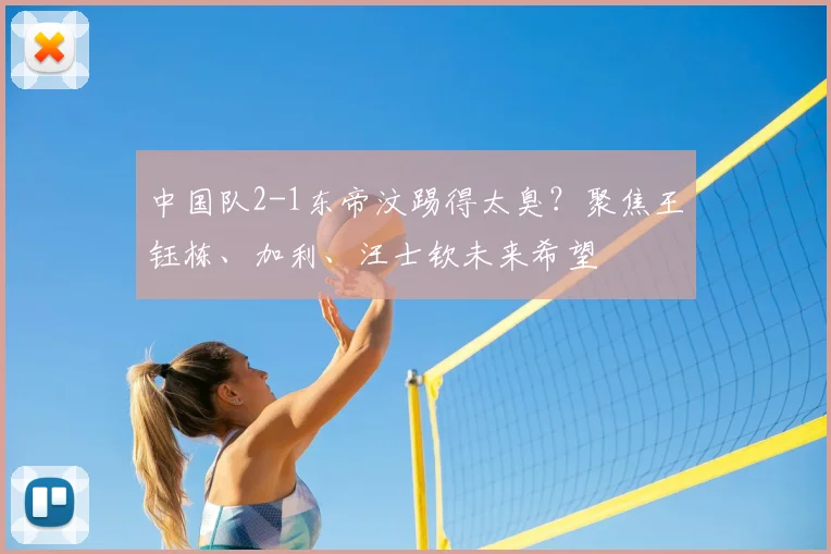 中国队2-1东帝汶踢得太臭?聚焦王钰栋、加利、汪士钦未来希望