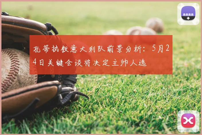 孔蒂执教意大利队前景分析：5月24日关键会谈将决定主帅人选