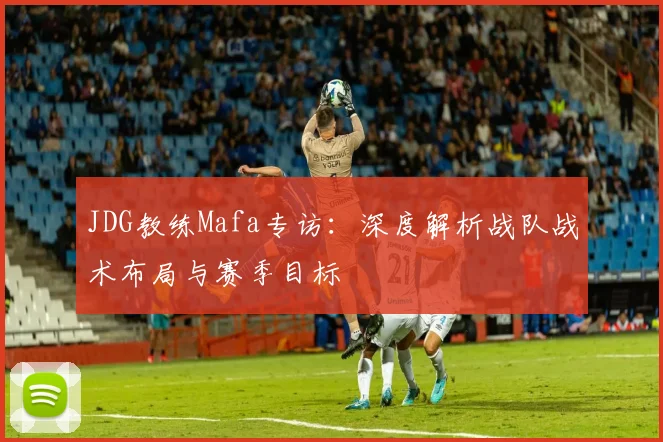 JDG教练Mafa专访:深度解析战队战术布局与赛季目标