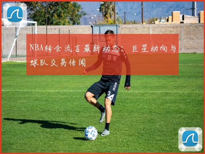 NBA转会流言最新动态：巨星动向与球队交易传闻