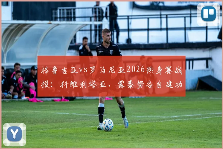 格鲁吉亚vs罗马尼亚2026热身赛战报：科维利塔亚、蒙泰努各自建功，双方1-1握手言和，附全场录像观看指南