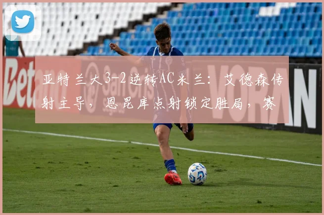 亚特兰大3-2逆转AC米兰：艾德森传射主导，恩昆库点射锁定胜局，赛后深度解读