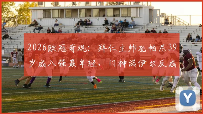 2026欧冠奇观：拜仁主帅孔帕尼39岁成八强最年轻，门神诺伊尔反成老将