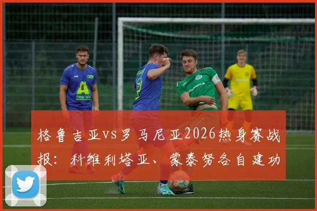 格鲁吉亚vs罗马尼亚2026热身赛战报：科维利塔亚、蒙泰努各自建功，双方1-1握手言和，附全场录像观看指南