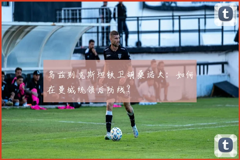乌兹别克斯坦铁卫胡桑诺夫：如何在曼城统领后防线？